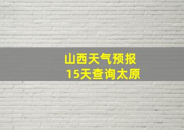 山西天气预报15天查询太原