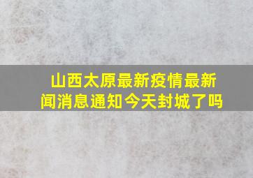 山西太原最新疫情最新闻消息通知今天封城了吗