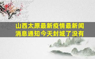 山西太原最新疫情最新闻消息通知今天封城了没有