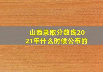 山西录取分数线2021年什么时候公布的