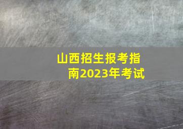 山西招生报考指南2023年考试