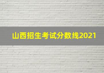 山西招生考试分数线2021