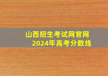 山西招生考试网官网2024年高考分数线