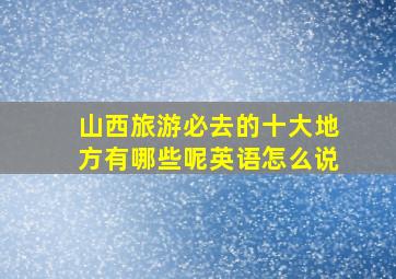 山西旅游必去的十大地方有哪些呢英语怎么说