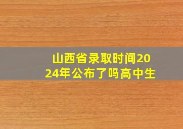 山西省录取时间2024年公布了吗高中生