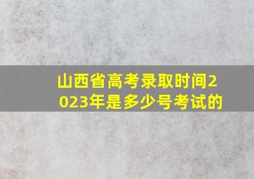 山西省高考录取时间2023年是多少号考试的