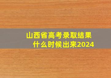 山西省高考录取结果什么时候出来2024