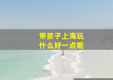 带孩子上海玩什么好一点呢