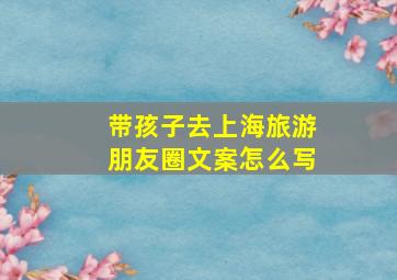 带孩子去上海旅游朋友圈文案怎么写