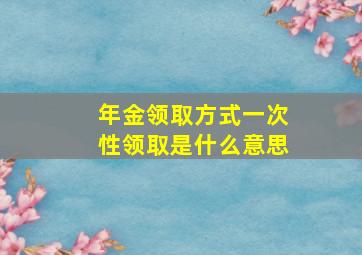 年金领取方式一次性领取是什么意思