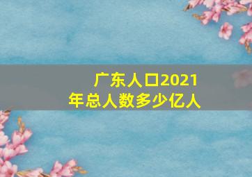 广东人口2021年总人数多少亿人