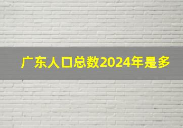 广东人口总数2024年是多