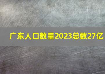 广东人口数量2023总数27亿