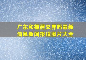 广东和福建交界吗最新消息新闻报道图片大全