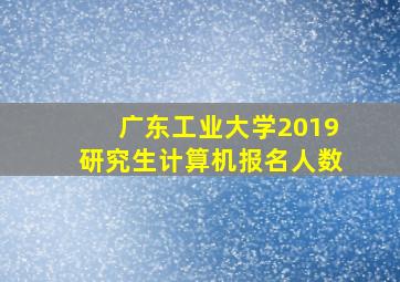 广东工业大学2019研究生计算机报名人数