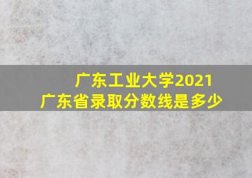 广东工业大学2021广东省录取分数线是多少