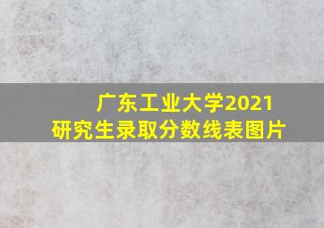 广东工业大学2021研究生录取分数线表图片