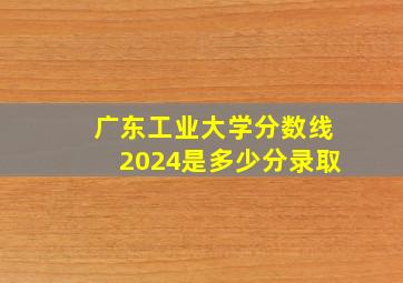 广东工业大学分数线2024是多少分录取