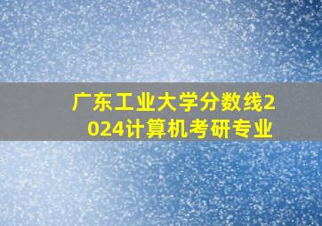 广东工业大学分数线2024计算机考研专业