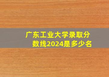 广东工业大学录取分数线2024是多少名