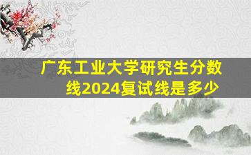 广东工业大学研究生分数线2024复试线是多少