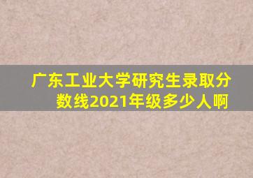 广东工业大学研究生录取分数线2021年级多少人啊