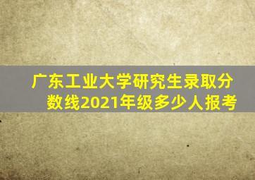 广东工业大学研究生录取分数线2021年级多少人报考