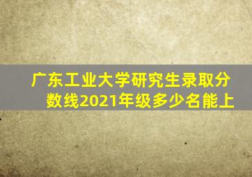 广东工业大学研究生录取分数线2021年级多少名能上