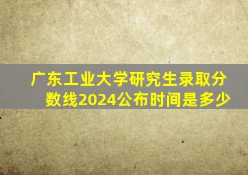 广东工业大学研究生录取分数线2024公布时间是多少