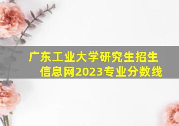 广东工业大学研究生招生信息网2023专业分数线