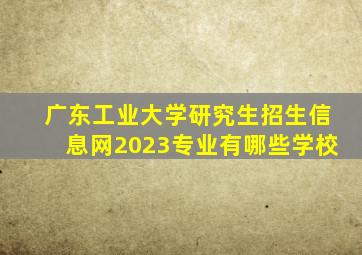 广东工业大学研究生招生信息网2023专业有哪些学校