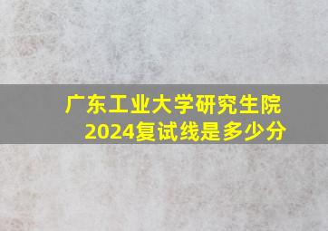 广东工业大学研究生院2024复试线是多少分