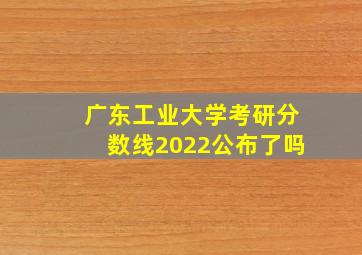 广东工业大学考研分数线2022公布了吗