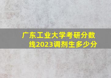 广东工业大学考研分数线2023调剂生多少分