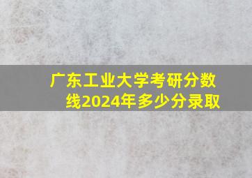 广东工业大学考研分数线2024年多少分录取