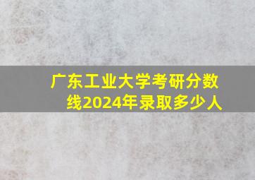 广东工业大学考研分数线2024年录取多少人