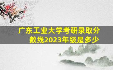 广东工业大学考研录取分数线2023年级是多少