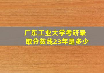 广东工业大学考研录取分数线23年是多少