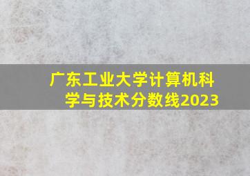 广东工业大学计算机科学与技术分数线2023