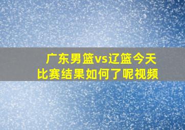 广东男篮vs辽篮今天比赛结果如何了呢视频