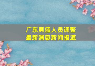 广东男篮人员调整最新消息新闻报道