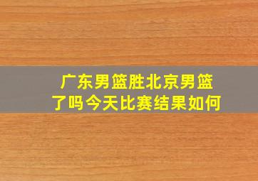 广东男篮胜北京男篮了吗今天比赛结果如何