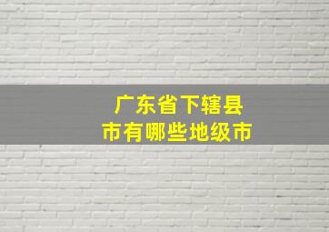 广东省下辖县市有哪些地级市