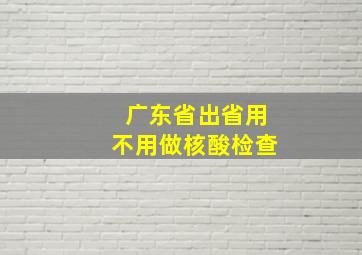 广东省出省用不用做核酸检查