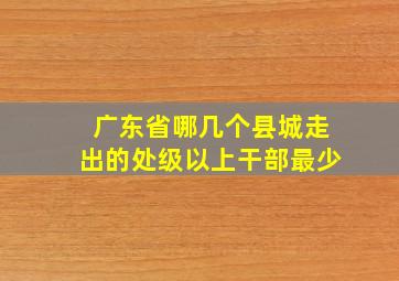 广东省哪几个县城走出的处级以上干部最少