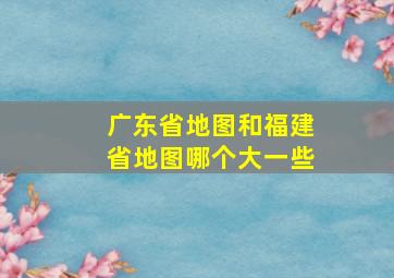 广东省地图和福建省地图哪个大一些