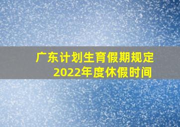 广东计划生育假期规定2022年度休假时间