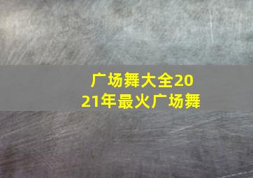 广场舞大全2021年最火广场舞