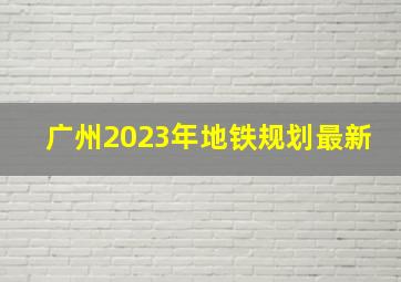 广州2023年地铁规划最新