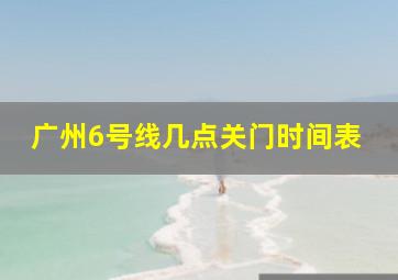 广州6号线几点关门时间表